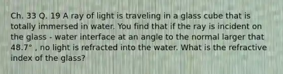 Ch. 33 Q. 19 A ray of light is traveling in a glass cube that is totally immersed in water. You find that if the ray is incident on the glass - water interface at an angle to the normal larger that 48.7° , no light is refracted into the water. What is the refractive index of the glass?