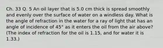 Ch. 33 Q. 5 An oil layer that is 5.0 cm thick is spread smoothly and evenly over the surface of water on a windless day. What is the angle of refraction in the water for a ray of light that has an angle of incidence of 45° as it enters the oil from the air above? (The index of refraction for the oil is 1.15, and for water it is 1.33.)