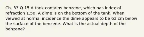 Ch. 33 Q.15 A tank contains benzene, which has index of refraction 1.50. A dime is on the bottom of the tank. When viewed at normal incidence the dime appears to be 63 cm below the surface of the benzene. What is the actual depth of the benzene?