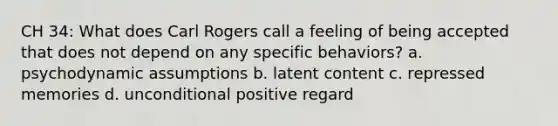 CH 34: What does Carl Rogers call a feeling of being accepted that does not depend on any specific behaviors? a. psychodynamic assumptions b. latent content c. repressed memories d. unconditional positive regard