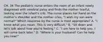 CH. 34 The pediatric nurse enters the room of an infant newly diagnosed with cerebral palsy and finds the mother tearful, looking over the infant's crib. The nurse places her hand on the mother's shoulder and the mother cries, "I wish my son were normal!" Which response by the nurse is most appropriate? A. "I know what you mean. This is very difficult." B. "Sit down and let's talk about how you're feeling." C. "I am here to help you. I will come back later." D. "Where is your husband? Can he help you now?"