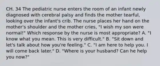 CH. 34 The pediatric nurse enters the room of an infant newly diagnosed with cerebral palsy and finds the mother tearful, looking over the infant's crib. The nurse places her hand on the mother's shoulder and the mother cries, "I wish my son were normal!" Which response by the nurse is most appropriate? A. "I know what you mean. This is very difficult." B. "Sit down and let's talk about how you're feeling." C. "I am here to help you. I will come back later." D. "Where is your husband? Can he help you now?"