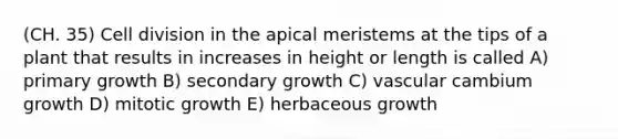 (CH. 35) Cell division in the apical meristems at the tips of a plant that results in increases in height or length is called A) primary growth B) secondary growth C) vascular cambium growth D) mitotic growth E) herbaceous growth