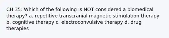 CH 35: Which of the following is NOT considered a biomedical therapy? a. repetitive transcranial magnetic stimulation therapy b. cognitive therapy c. electroconvulsive therapy d. drug therapies