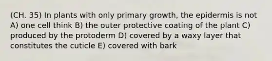 (CH. 35) In plants with only primary growth, the epidermis is not A) one cell think B) the outer protective coating of the plant C) produced by the protoderm D) covered by a waxy layer that constitutes the cuticle E) covered with bark