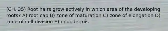 (CH. 35) Root hairs grow actively in which area of the developing roots? A) root cap B) zone of maturation C) zone of elongation D) zone of cell division E) endodermis