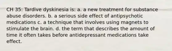 CH 35: Tardive dyskinesia is: a. a new treatment for substance abuse disorders. b. a serious side effect of antipsychotic medications c. a technique that involves using magnets to stimulate the brain. d. the term that describes the amount of time it often takes before antidepressant medications take effect.