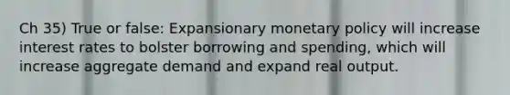 Ch 35) True or false: Expansionary monetary policy will increase interest rates to bolster borrowing and spending, which will increase aggregate demand and expand real output.