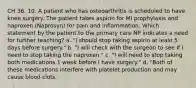 CH 36. 10. A patient who has osteoarthritis is scheduled to have knee surgery. The patient takes aspirin for MI prophylaxis and naproxen (Naprosyn) for pain and inflammation. Which statement by the patient to the primary care NP indicates a need for further teaching? a. "I should stop taking aspirin at least 5 days before surgery." b. "I will check with the surgeon to see if I need to stop taking the naproxen." c. "I will need to stop taking both medications 1 week before I have surgery." d. "Both of these medications interfere with platelet production and may cause blood clots.