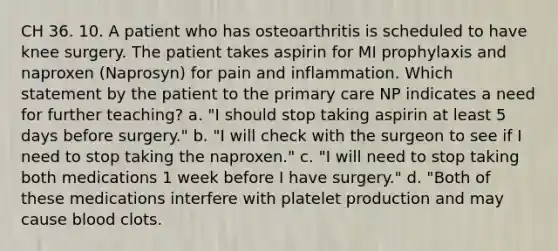 CH 36. 10. A patient who has osteoarthritis is scheduled to have knee surgery. The patient takes aspirin for MI prophylaxis and naproxen (Naprosyn) for pain and inflammation. Which statement by the patient to the primary care NP indicates a need for further teaching? a. "I should stop taking aspirin at least 5 days before surgery." b. "I will check with the surgeon to see if I need to stop taking the naproxen." c. "I will need to stop taking both medications 1 week before I have surgery." d. "Both of these medications interfere with platelet production and may cause blood clots.