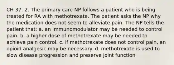 CH 37. 2. The primary care NP follows a patient who is being treated for RA with methotrexate. The patient asks the NP why the medication does not seem to alleviate pain. The NP tells the patient that: a. an immunomodulator may be needed to control pain. b. a higher dose of methotrexate may be needed to achieve pain control. c. if methotrexate does not control pain, an opioid analgesic may be necessary. d. methotrexate is used to slow disease progression and preserve joint function