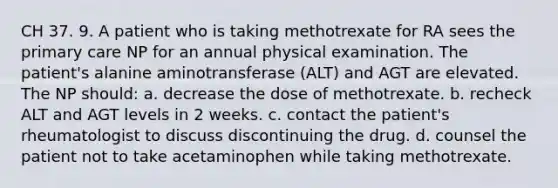 CH 37. 9. A patient who is taking methotrexate for RA sees the primary care NP for an annual physical examination. The patient's alanine aminotransferase (ALT) and AGT are elevated. The NP should: a. decrease the dose of methotrexate. b. recheck ALT and AGT levels in 2 weeks. c. contact the patient's rheumatologist to discuss discontinuing the drug. d. counsel the patient not to take acetaminophen while taking methotrexate.