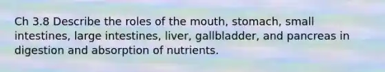 Ch 3.8 Describe the roles of the mouth, stomach, small intestines, large intestines, liver, gallbladder, and pancreas in digestion and absorption of nutrients.