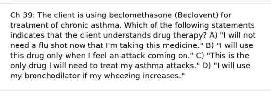 Ch 39: The client is using beclomethasone (Beclovent) for treatment of chronic asthma. Which of the following statements indicates that the client understands drug therapy? A) "I will not need a flu shot now that I'm taking this medicine." B) "I will use this drug only when I feel an attack coming on." C) "This is the only drug I will need to treat my asthma attacks." D) "I will use my bronchodilator if my wheezing increases."