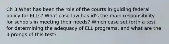 Ch 3:What has been the role of the courts in guiding federal policy for ELLs? What case law has id's the main responsibility for schools in meeting their needs? Which case set forth a test for determining the adequacy of ELL programs, and what are the 3 prongs of this test?