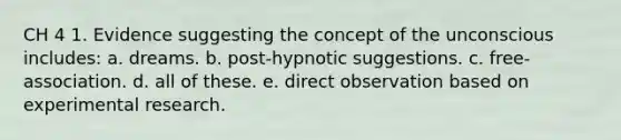 CH 4 1. Evidence suggesting the concept of the unconscious includes: a. dreams. b. post-hypnotic suggestions. c. free-association. d. all of these. e. direct observation based on experimental research.