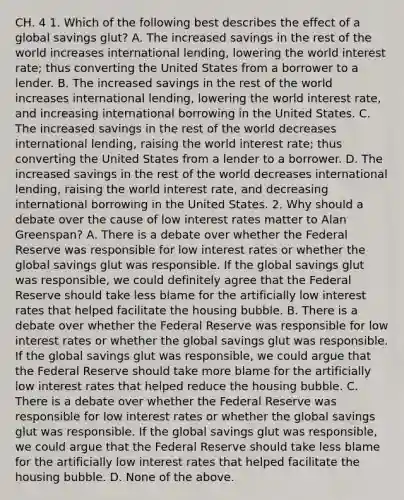 CH. 4 1. Which of the following best describes the effect of a global savings​ glut? A. The increased savings in the rest of the world increases international​ lending, lowering the world interest​ rate; thus converting the United States from a borrower to a lender. B. The increased savings in the rest of the world increases international​ lending, lowering the world interest​ rate, and increasing international borrowing in the United States. C. The increased savings in the rest of the world decreases international​ lending, raising the world interest​ rate; thus converting the United States from a lender to a borrower. D. The increased savings in the rest of the world decreases international​ lending, raising the world interest​ rate, and decreasing international borrowing in the United States. 2. Why should a debate over the cause of low interest rates matter to Alan​ Greenspan? A. There is a debate over whether the Federal Reserve was responsible for low interest rates or whether the global savings glut was responsible. If the global savings glut was​ responsible, we could definitely agree that the Federal Reserve should take less blame for the artificially low interest rates that helped facilitate the housing bubble. B. There is a debate over whether the Federal Reserve was responsible for low interest rates or whether the global savings glut was responsible. If the global savings glut was​ responsible, we could argue that the Federal Reserve should take more blame for the artificially low interest rates that helped reduce the housing bubble. C. There is a debate over whether the Federal Reserve was responsible for low interest rates or whether the global savings glut was responsible. If the global savings glut was​ responsible, we could argue that the Federal Reserve should take less blame for the artificially low interest rates that helped facilitate the housing bubble. D. None of the above.