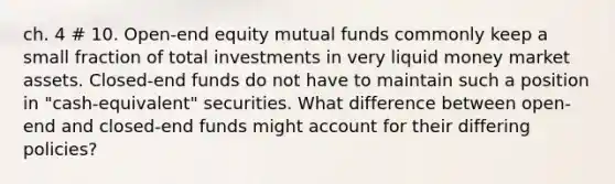 ch. 4 # 10. Open-end equity mutual funds commonly keep a small fraction of total investments in very liquid money market assets. Closed-end funds do not have to maintain such a position in "cash-equivalent" securities. What difference between open-end and closed-end funds might account for their differing policies?