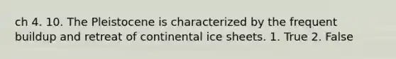 ch 4. 10. The Pleistocene is characterized by the frequent buildup and retreat of continental ice sheets. 1. True 2. False