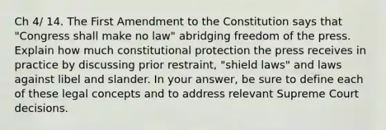 Ch 4/ 14. The First Amendment to the Constitution says that "Congress shall make no law" abridging freedom of the press. Explain how much constitutional protection the press receives in practice by discussing prior restraint, "shield laws" and laws against libel and slander. In your answer, be sure to define each of these legal concepts and to address relevant Supreme Court decisions.