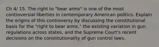 Ch 4/ 15. The right to "bear arms" is one of the most controversial liberties in contemporary American politics. Explain the origins of this controversy by discussing the constitutional basis for the "right to bear arms," the existing variation in gun regulations across states, and the Supreme Court's recent decisions on the constitutionality of gun control laws.