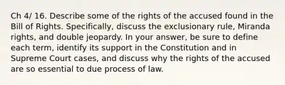 Ch 4/ 16. Describe some of the rights of the accused found in the Bill of Rights. Specifically, discuss the exclusionary rule, Miranda rights, and double jeopardy. In your answer, be sure to define each term, identify its support in the Constitution and in Supreme Court cases, and discuss why the rights of the accused are so essential to due process of law.