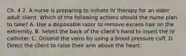 Ch. 4 2. A nurse is preparing to initiate IV therapy for an older adult client. Which of the following actions should the nurse plan to take? A. Use a disposable razor to remove excess hair on the extremity. B. Select the back of the client's hand to insert the IV catheter. C. Distend the veins by using a blood pressure cuff. D. Direct the client to raise their arm above the heart.