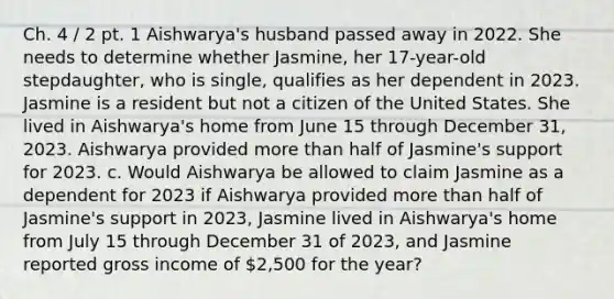 Ch. 4 / 2 pt. 1 Aishwarya's husband passed away in 2022. She needs to determine whether Jasmine, her 17-year-old stepdaughter, who is single, qualifies as her dependent in 2023. Jasmine is a resident but not a citizen of the United States. She lived in Aishwarya's home from June 15 through December 31, 2023. Aishwarya provided more than half of Jasmine's support for 2023. c. Would Aishwarya be allowed to claim Jasmine as a dependent for 2023 if Aishwarya provided more than half of Jasmine's support in 2023, Jasmine lived in Aishwarya's home from July 15 through December 31 of 2023, and Jasmine reported gross income of 2,500 for the year?