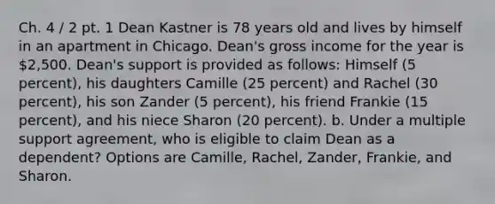 Ch. 4 / 2 pt. 1 Dean Kastner is 78 years old and lives by himself in an apartment in Chicago. Dean's gross income for the year is 2,500. Dean's support is provided as follows: Himself (5 percent), his daughters Camille (25 percent) and Rachel (30 percent), his son Zander (5 percent), his friend Frankie (15 percent), and his niece Sharon (20 percent). b. Under a multiple support agreement, who is eligible to claim Dean as a dependent? Options are Camille, Rachel, Zander, Frankie, and Sharon.