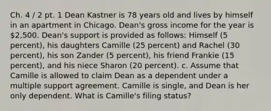 Ch. 4 / 2 pt. 1 Dean Kastner is 78 years old and lives by himself in an apartment in Chicago. Dean's gross income for the year is 2,500. Dean's support is provided as follows: Himself (5 percent), his daughters Camille (25 percent) and Rachel (30 percent), his son Zander (5 percent), his friend Frankie (15 percent), and his niece Sharon (20 percent). c. Assume that Camille is allowed to claim Dean as a dependent under a multiple support agreement. Camille is single, and Dean is her only dependent. What is Camille's filing status?