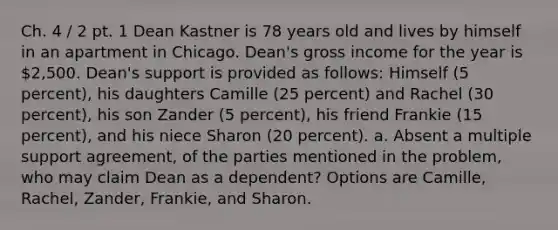 Ch. 4 / 2 pt. 1 Dean Kastner is 78 years old and lives by himself in an apartment in Chicago. Dean's gross income for the year is 2,500. Dean's support is provided as follows: Himself (5 percent), his daughters Camille (25 percent) and Rachel (30 percent), his son Zander (5 percent), his friend Frankie (15 percent), and his niece Sharon (20 percent). a. Absent a multiple support agreement, of the parties mentioned in the problem, who may claim Dean as a dependent? Options are Camille, Rachel, Zander, Frankie, and Sharon.