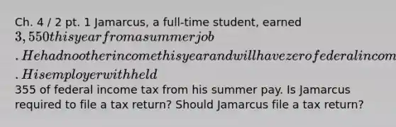 Ch. 4 / 2 pt. 1 Jamarcus, a full-time student, earned 3,550 this year from a summer job. He had no other income this year and will have zero federal income tax liability this year. His employer withheld355 of federal income tax from his summer pay. Is Jamarcus required to file a tax return? Should Jamarcus file a tax return?