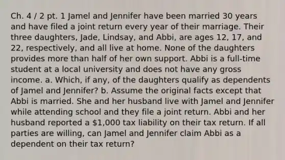 Ch. 4 / 2 pt. 1 Jamel and Jennifer have been married 30 years and have filed a joint return every year of their marriage. Their three daughters, Jade, Lindsay, and Abbi, are ages 12, 17, and 22, respectively, and all live at home. None of the daughters provides more than half of her own support. Abbi is a full-time student at a local university and does not have any gross income. a. Which, if any, of the daughters qualify as dependents of Jamel and Jennifer? b. Assume the original facts except that Abbi is married. She and her husband live with Jamel and Jennifer while attending school and they file a joint return. Abbi and her husband reported a 1,000 tax liability on their tax return. If all parties are willing, can Jamel and Jennifer claim Abbi as a dependent on their tax return?