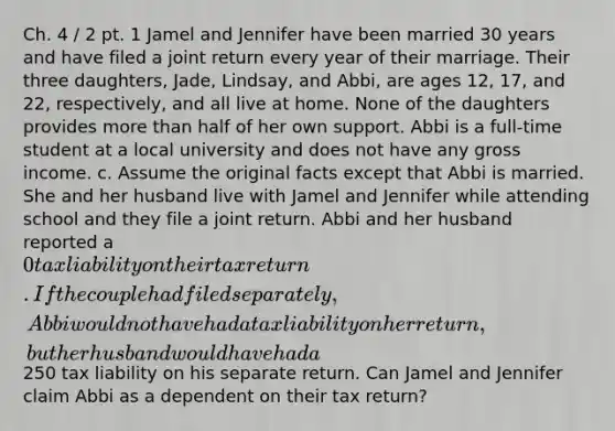 Ch. 4 / 2 pt. 1 Jamel and Jennifer have been married 30 years and have filed a joint return every year of their marriage. Their three daughters, Jade, Lindsay, and Abbi, are ages 12, 17, and 22, respectively, and all live at home. None of the daughters provides more than half of her own support. Abbi is a full-time student at a local university and does not have any gross income. c. Assume the original facts except that Abbi is married. She and her husband live with Jamel and Jennifer while attending school and they file a joint return. Abbi and her husband reported a 0 tax liability on their tax return. If the couple had filed separately, Abbi would not have had a tax liability on her return, but her husband would have had a250 tax liability on his separate return. Can Jamel and Jennifer claim Abbi as a dependent on their tax return?