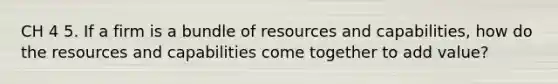 CH 4 5. If a firm is a bundle of resources and capabilities, how do the resources and capabilities come together to add value?