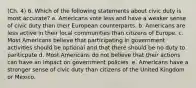 (Ch. 4) 6. Which of the following statements about civic duty is most accurate? a. Americans vote less and have a weaker sense of civic duty than their European counterparts. b. Americans are less active in their local communities than citizens of Europe. c. Most Americans believe that participating in government activities should be optional and that there should be no duty to pariticpate d. Most Americans do not believe that their actions can have an impact on government policies. e. Americans have a stronger sense of civic duty than citizens of the United Kingdom or Mexico.