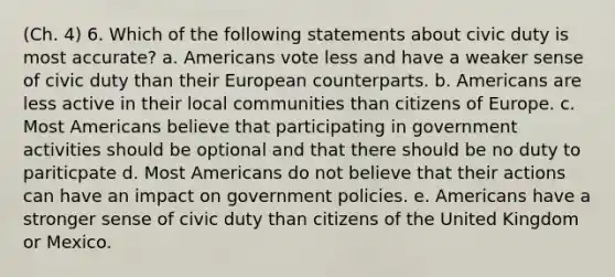 (Ch. 4) 6. Which of the following statements about civic duty is most accurate? a. Americans vote less and have a weaker sense of civic duty than their European counterparts. b. Americans are less active in their local communities than citizens of Europe. c. Most Americans believe that participating in government activities should be optional and that there should be no duty to pariticpate d. Most Americans do not believe that their actions can have an impact on government policies. e. Americans have a stronger sense of civic duty than citizens of the United Kingdom or Mexico.