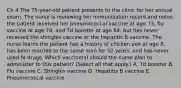 Ch 4 The 75-year-old patient presents to the clinic for her annual exam. The nurse is reviewing her immunization record and notes the patient received her pneumococcal vaccine at age 73, flu vaccine at age 74, and Td booster at age 64, but has never received the shingles vaccine or the hepatitis B vaccine. The nurse learns the patient has a history of chicken pox at age 8, has been married to the same man for 52 years, and has never used IV drugs. Which vaccine(s) should the nurse plan to administer to this patient? (Select all that apply.) A. Td booster B. Flu vaccine C. Shingles vaccine D. Hepatitis B vaccine E. Pneumococcal vaccine