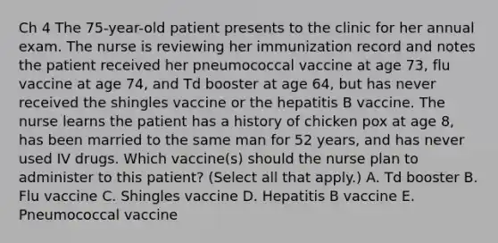 Ch 4 The 75-year-old patient presents to the clinic for her annual exam. The nurse is reviewing her immunization record and notes the patient received her pneumococcal vaccine at age 73, flu vaccine at age 74, and Td booster at age 64, but has never received the shingles vaccine or the hepatitis B vaccine. The nurse learns the patient has a history of chicken pox at age 8, has been married to the same man for 52 years, and has never used IV drugs. Which vaccine(s) should the nurse plan to administer to this patient? (Select all that apply.) A. Td booster B. Flu vaccine C. Shingles vaccine D. Hepatitis B vaccine E. Pneumococcal vaccine