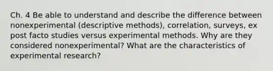 Ch. 4 Be able to understand and describe the difference between nonexperimental (descriptive methods), correlation, surveys, ex post facto studies versus experimental methods. Why are they considered nonexperimental? What are the characteristics of experimental research?