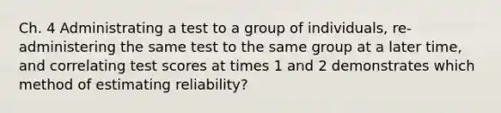 Ch. 4 Administrating a test to a group of individuals, re-administering the same test to the same group at a later time, and correlating test scores at times 1 and 2 demonstrates which method of estimating reliability?