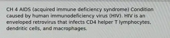 CH 4 AIDS (acquired immune deficiency syndrome) Condition caused by human immunodeficiency virus (HIV). HIV is an enveloped retrovirus that infects CD4 helper T lymphocytes, dendritic cells, and macrophages.