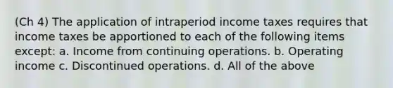 (Ch 4) The application of intraperiod income taxes requires that income taxes be apportioned to each of the following items except: a. Income from continuing operations. b. Operating income c. Discontinued operations. d. All of the above