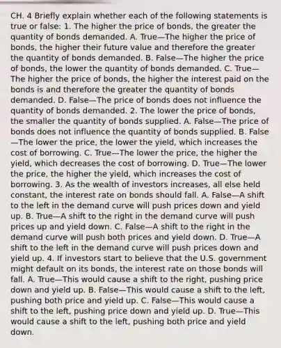 CH. 4 Briefly explain whether each of the following statements is true or​ false: 1. The higher the price of​ bonds, the greater the quantity of bonds demanded. A. True—The higher the price of​ bonds, the higher their future value and therefore the greater the quantity of bonds demanded. B. False—The higher the price of​ bonds, the lower the quantity of bonds demanded. C. True—The higher the price of​ bonds, the higher the interest paid on the bonds is and therefore the greater the quantity of bonds demanded. D. False—The price of bonds does not influence the quantity of bonds demanded. 2. The lower the price of​ bonds, the smaller the quantity of bonds supplied. A. False—The price of bonds does not influence the quantity of bonds supplied. B. False—The lower the​ price, the lower the​ yield, which increases the cost of borrowing. C. True—The lower the​ price, the higher the​ yield, which decreases the cost of borrowing. D. True—The lower the​ price, the higher the​ yield, which increases the cost of borrowing. 3. As the wealth of investors​ increases, all else held​ constant, the interest rate on bonds should fall. A. False—A shift to the left in the demand curve will push prices down and yield up. B. True—A shift to the right in the demand curve will push prices up and yield down. C. False—A shift to the right in the demand curve will push both prices and yield down. D. True—A shift to the left in the demand curve will push prices down and yield up. 4. If investors start to believe that the U.S. government might default on its​ bonds, the interest rate on those bonds will fall. A. True—This would cause a shift to the​ right, pushing price down and yield up. B. False—This would cause a shift to the​ left, pushing both price and yield up. C. False—This would cause a shift to the​ left, pushing price down and yield up. D. True—This would cause a shift to the​ left, pushing both price and yield down.