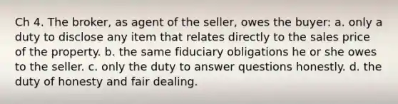 Ch 4. The broker, as agent of the seller, owes the buyer: a. only a duty to disclose any item that relates directly to the sales price of the property. b. the same fiduciary obligations he or she owes to the seller. c. only the duty to answer questions honestly. d. the duty of honesty and fair dealing.