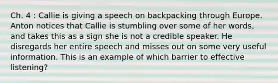 Ch. 4 : Callie is giving a speech on backpacking through Europe. Anton notices that Callie is stumbling over some of her words, and takes this as a sign she is not a credible speaker. He disregards her entire speech and misses out on some very useful information. This is an example of which barrier to effective listening?