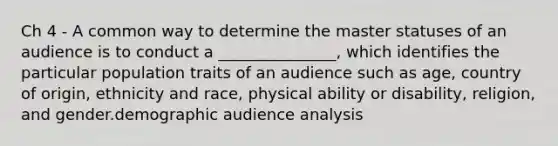 Ch 4 - A common way to determine the master statuses of an audience is to conduct a _______________, which identifies the particular population traits of an audience such as age, country of origin, ethnicity and race, physical ability or disability, religion, and gender.demographic audience analysis