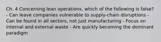 Ch. 4 Concerning lean operations, which of the following is false? - Can leave companies vulnerable to supply-chain disruptions - Can be found in all sectors, not just manufacturing - Focus on internal and external waste - Are quickly becoming the dominant paradigm