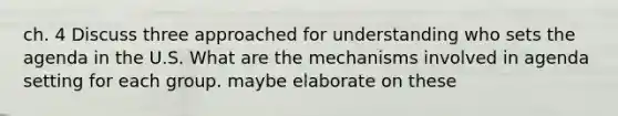 ch. 4 Discuss three approached for understanding who sets the agenda in the U.S. What are the mechanisms involved in agenda setting for each group. maybe elaborate on these