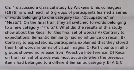 Ch. 4 discussed a classical study by Wickens & his colleagues (1976) in which each of 5 groups of participants learned a series of words belonging to one category (Ex: "Occupations" or "Meats"). On the final trail, they all switched to words belonging to a new category ("Fruits"). What did the results of this study show about the Recall for this final set of words? A) Contrary to expectations, Semantic Similarity had no influence on recall. B) Contrary to expectations, participants explained that they stored their final words in terms of visual images. C) Participants in all 5 groups showed no release from Proactive Interference. D) Recall on the final set of words was most accurate when the previous items had belonged to a different Semantic category. E) A & C